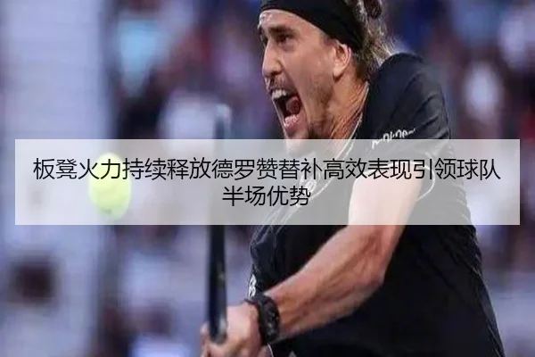 板凳火力持续释放德罗赞替补高效表现引领球队半场优势