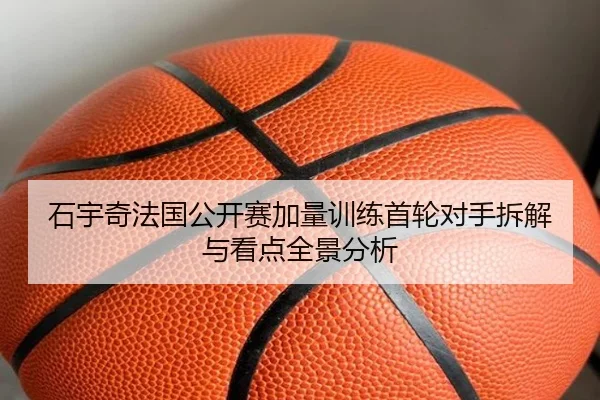 石宇奇法国公开赛加量训练首轮对手拆解与看点全景分析